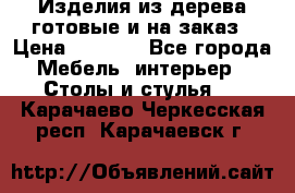 Изделия из дерева готовые и на заказ › Цена ­ 1 500 - Все города Мебель, интерьер » Столы и стулья   . Карачаево-Черкесская респ.,Карачаевск г.